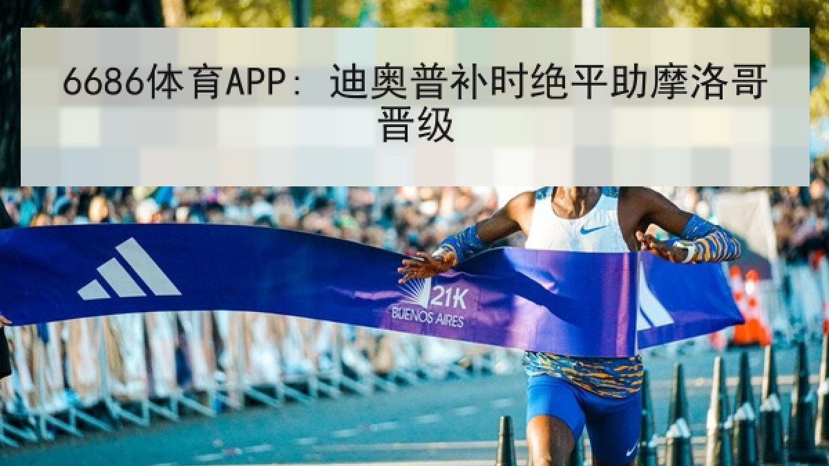 6686体育APP: 迪奥普补时绝平助摩洛哥晋级