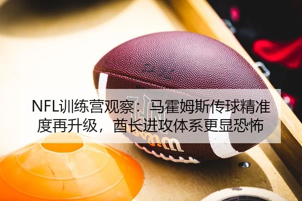 NFL训练营观察：马霍姆斯传球精准度再升级，酋长进攻体系更显恐怖