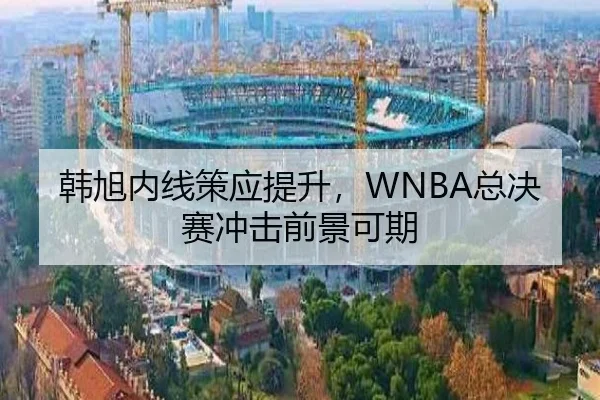 韩旭内线策应提升，WNBA总决赛冲击前景可期